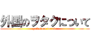 外国のヲタクについて (gaikokuno wotaku)