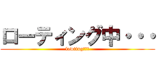 ローティング中・・・ (lowting・・・)