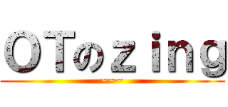 ＯＴのｚｉｎｇ (~~~)