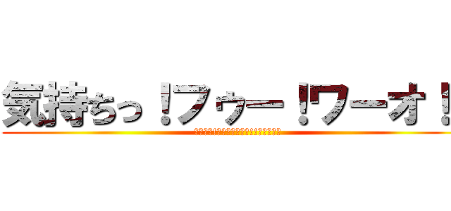 気持ちっ！フゥー！ワーオ！！ (気持ちっ!ﾌｩｰｰｰｰｳ!!ワーオ！！)