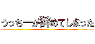 うっちーが辞めてしまった ()