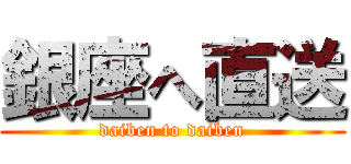 銀座へ直送 (daiben to daiben)