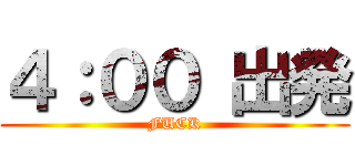 ４：００ 出発 (FUCK)