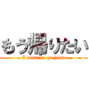 もう帰りたい ( I want to go home)