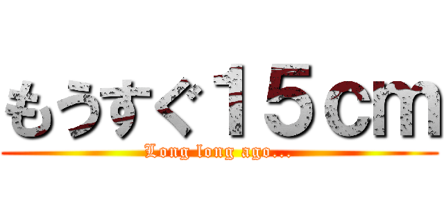 もうすぐ１５ｃｍ (Long long ago...)
