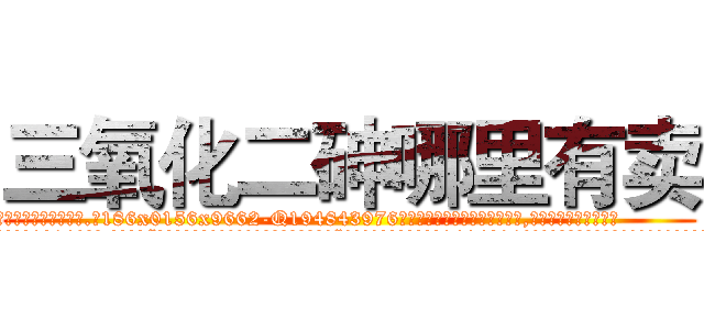 三氧化二砷哪里有卖 (三氧化二砷哪里有卖【电.话186x0156x9662-Q194843976林氏药业】我们做的是长期生意,靠的是老客户长期支持
参考消息网2月20日报道 韩媒称，“剩女多、离婚率高的城市，房价一定会上涨。”这是中国经济学家金岩石2016年12月参加在上海举行的房地产相关论坛时说的话。
)