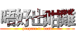唔好出咁難 (prepare to dead)