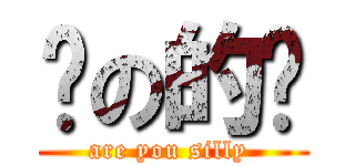 傻の的嗎 (are you silly )