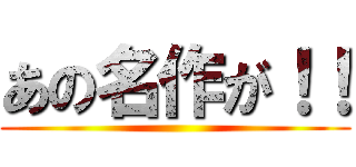 あの名作が！！ ()