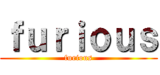 ｆｕｒｉｏｕｓ (furious)