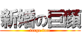 新婚の巨顔 (large face)