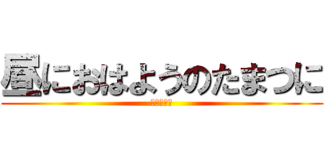 昼におはようのたまつに (？？？？？)