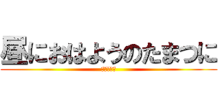 昼におはようのたまつに (？？？？？)