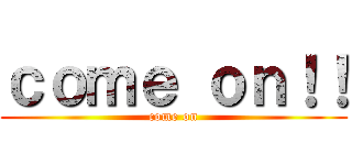 ｃｏｍｅ ｏｎ！！ (come on)