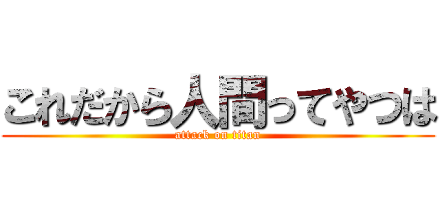これだから人間ってやつは (attack on titan)