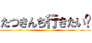 たつきんち行きたい😭 ()