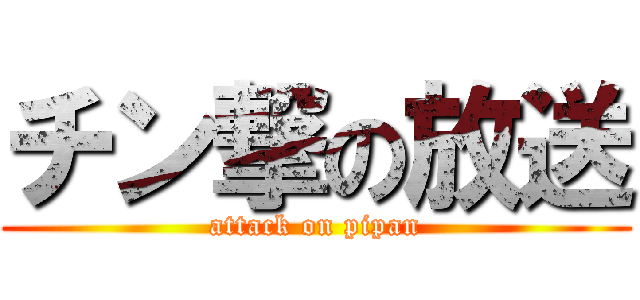 チン撃の放送 (attack on pipan)