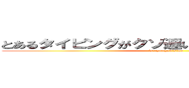 とあるタイピングがクソ遅いイキっている人がいる (is ryougakisino)