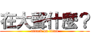 在大聲什麼？ (attack on titan)
