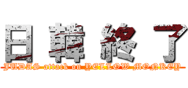 日 韓 終 了 (JUDAS attack on YELLOW MONKEY)