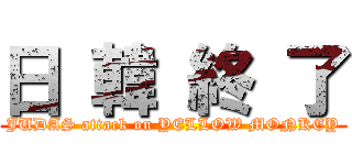 日 韓 終 了 (JUDAS attack on YELLOW MONKEY)