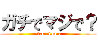 ガチでマジで？ (Nani ittenno)