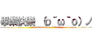 畢業快樂 （ｏ´ω｀ｏ）ノ (Graduation Happy (o´ω`o)ﾉ )