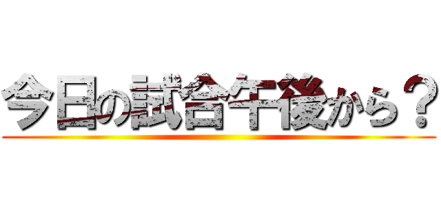 今日の試合午後から？ ()