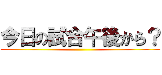 今日の試合午後から？ ()