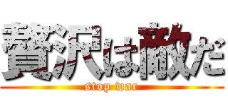 贅沢は敵だ (stop war)