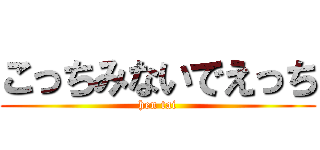 こっちみないでえっち (hen tai)