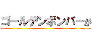 ゴールデンボンバーが ()