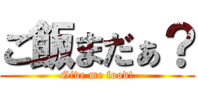 ご飯まだぁ？ (Give me food!)