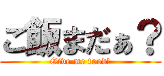 ご飯まだぁ？ (Give me food!)