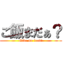 ご飯まだぁ？ (Give me food!)