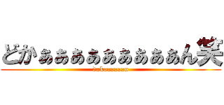 どかぁぁぁぁぁぁぁぁぁん笑 (dokaaaaaan)