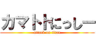 カマトトにっしー (attack on titan)