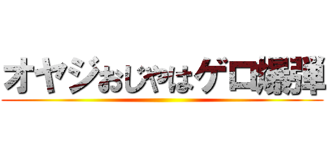 オヤジおじやはゲロ爆弾 ()