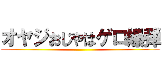 オヤジおじやはゲロ爆弾 ()