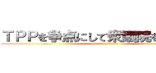 ＴＰＰを争点にして衆議院を解散しろ (attack on titan)