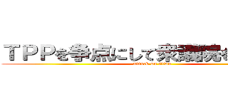 ＴＰＰを争点にして衆議院を解散しろ (attack on titan)