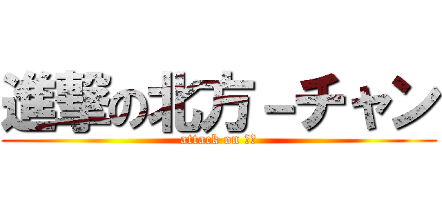 進撃の北方－チャン (attack on ほぽ)