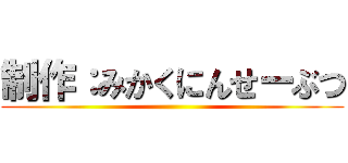 制作：みかくにんせーぶつ ()