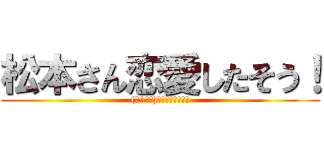 松本さん恋愛したそう！ ((☆^ｰﾟ)ｖワロスｗｗｗｗ)