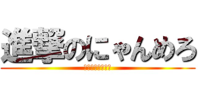 進撃のにゃんめろ (アホアホアホアホ)