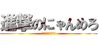 進撃のにゃんめろ (アホアホアホアホ)