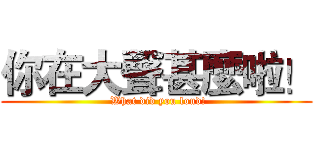你在大聲甚麼啦！ ( What did you loud!)
