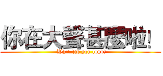 你在大聲甚麼啦！ ( What did you loud!)