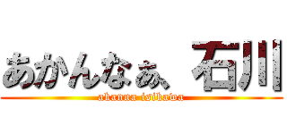 あかんなぁ、石川 (akanna isikawa)