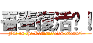 吾輩復活啦！ (For us the Resurrection friends!)